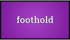 Foothold  - a strong position in a business, profession, etc. from which somebody can make progress and achieve success.