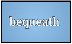 Bequeath  - To say in a will that you want somebody to have your property, money, etc. after you die
